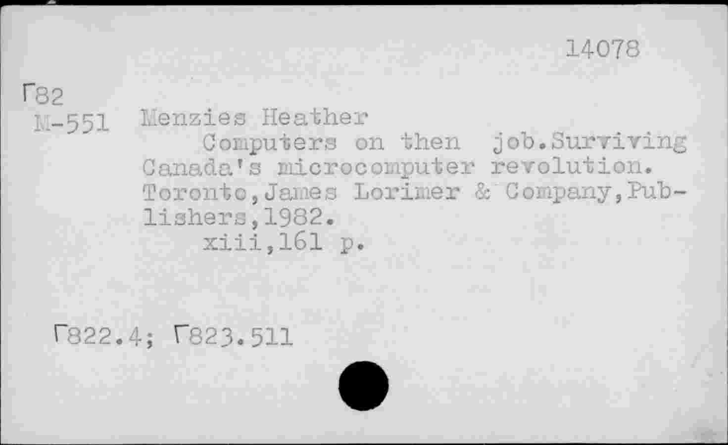 ﻿14078
f82
1,1-551 Menzies Heather
Computers on then job.Surviving Canada’s microcomputer revolution. Toronto,James Lorimer & Company,Publishers ,1982.
xiii,161 p.
r822.4; C823.511